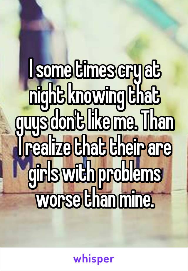 I some times cry at night knowing that guys don't like me. Than I realize that their are girls with problems worse than mine.