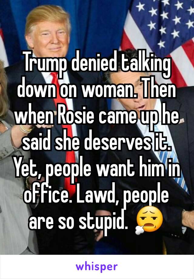 Trump denied talking down on woman. Then when Rosie came up he said she deserves it. Yet, people want him in office. Lawd, people are so stupid. 😧