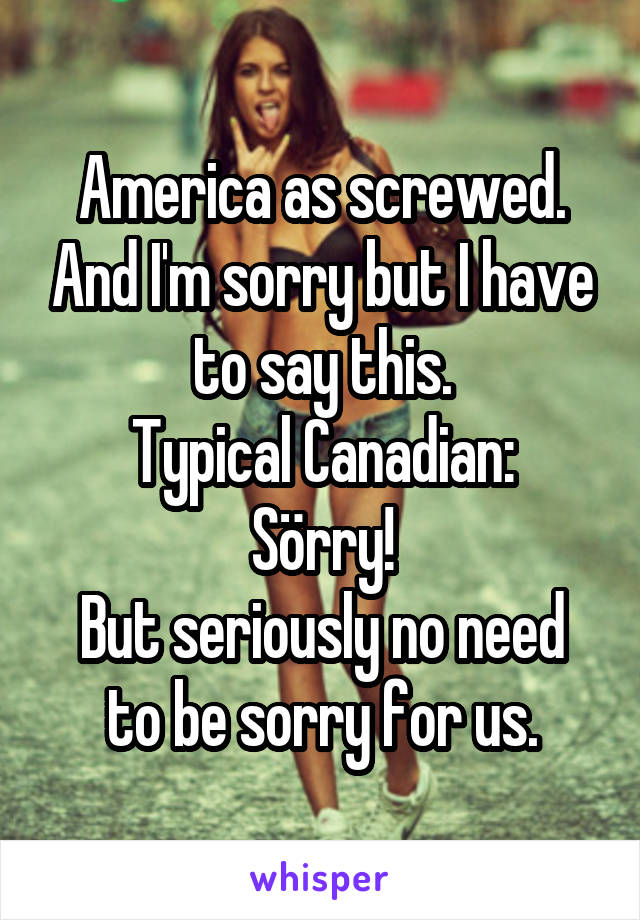 America as screwed. And I'm sorry but I have to say this.
Typical Canadian: Sörry!
But seriously no need to be sorry for us.