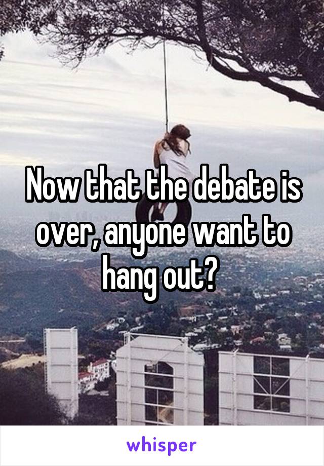 Now that the debate is over, anyone want to hang out? 