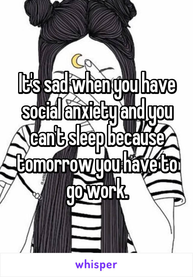 It's sad when you have social anxiety and you can't sleep because tomorrow you have to go work.