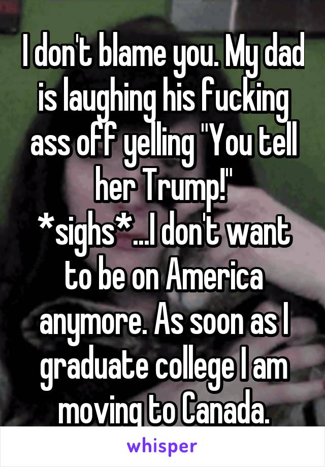 I don't blame you. My dad is laughing his fucking ass off yelling "You tell her Trump!"
*sighs*...I don't want to be on America anymore. As soon as I graduate college I am moving to Canada.