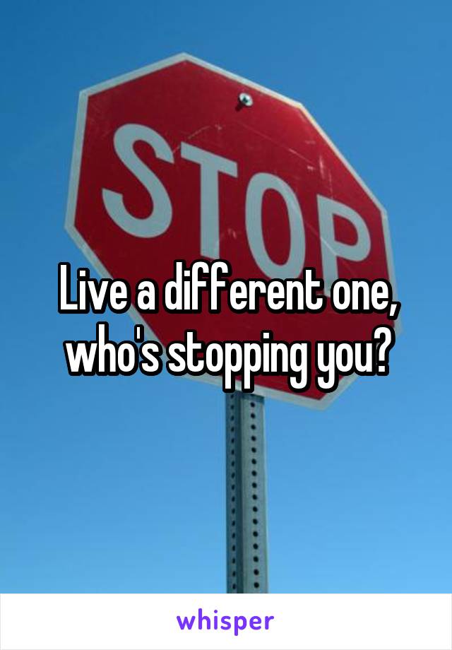 Live a different one, who's stopping you?