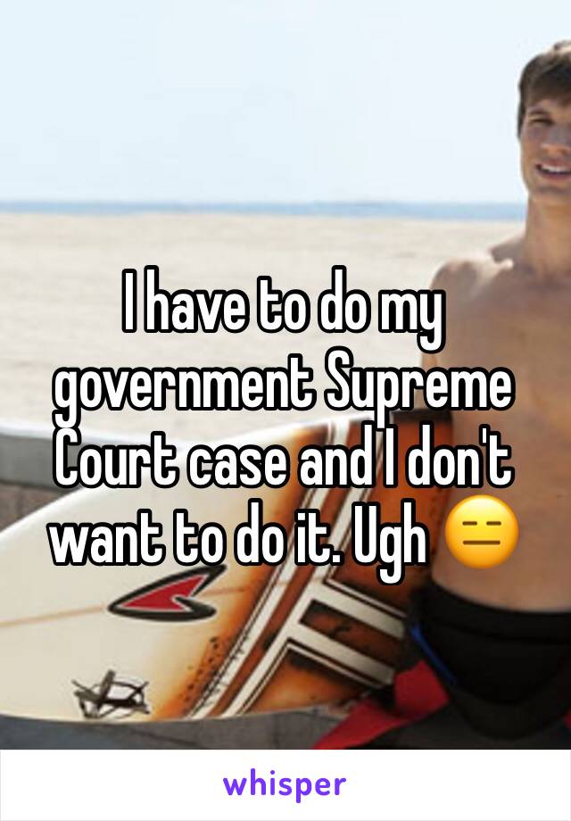 I have to do my government Supreme Court case and I don't want to do it. Ugh 😑 