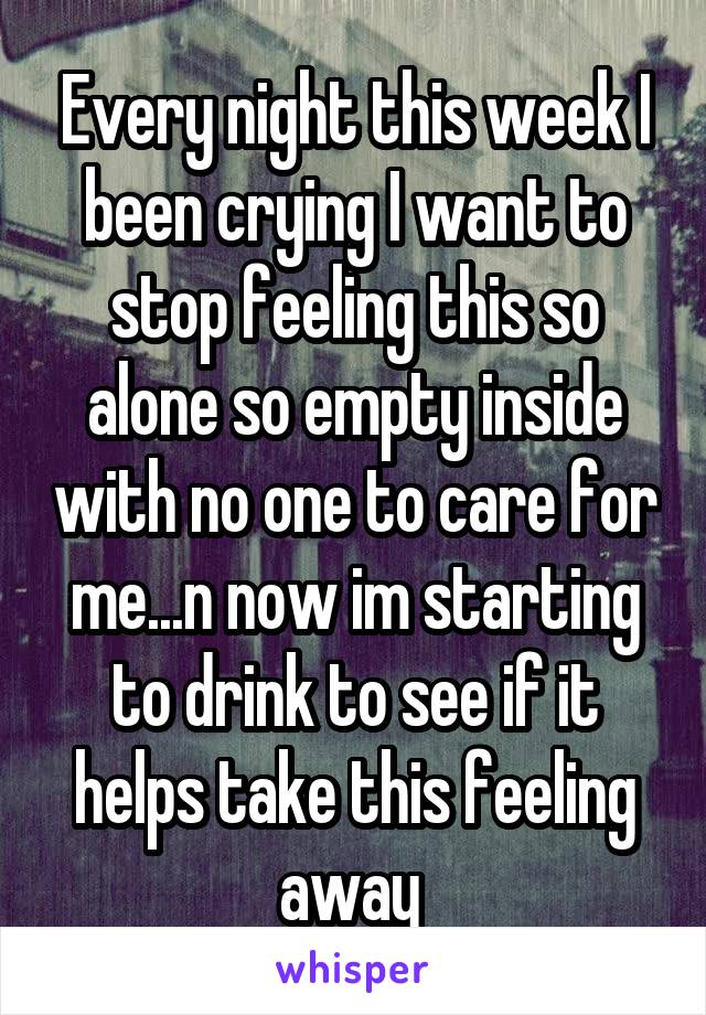 Every night this week I been crying I want to stop feeling this so alone so empty inside with no one to care for me...n now im starting to drink to see if it helps take this feeling away 