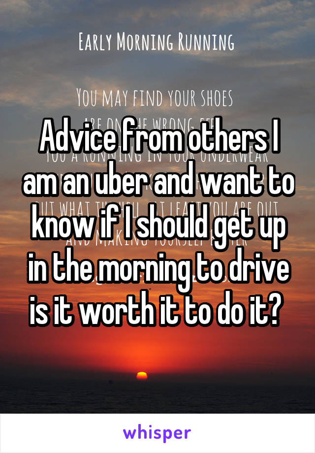 Advice from others I am an uber and want to know if I should get up in the morning to drive is it worth it to do it? 