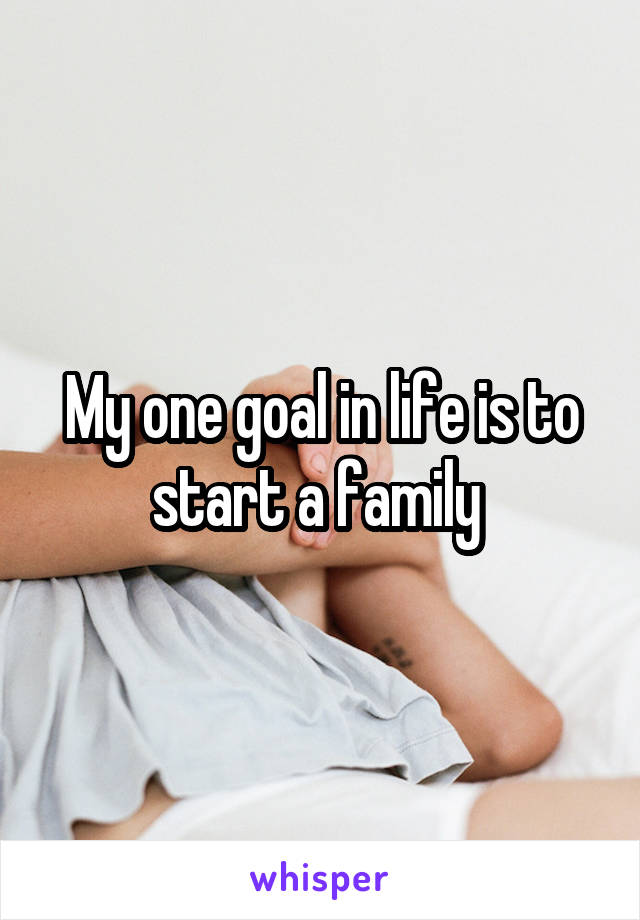 My one goal in life is to start a family 