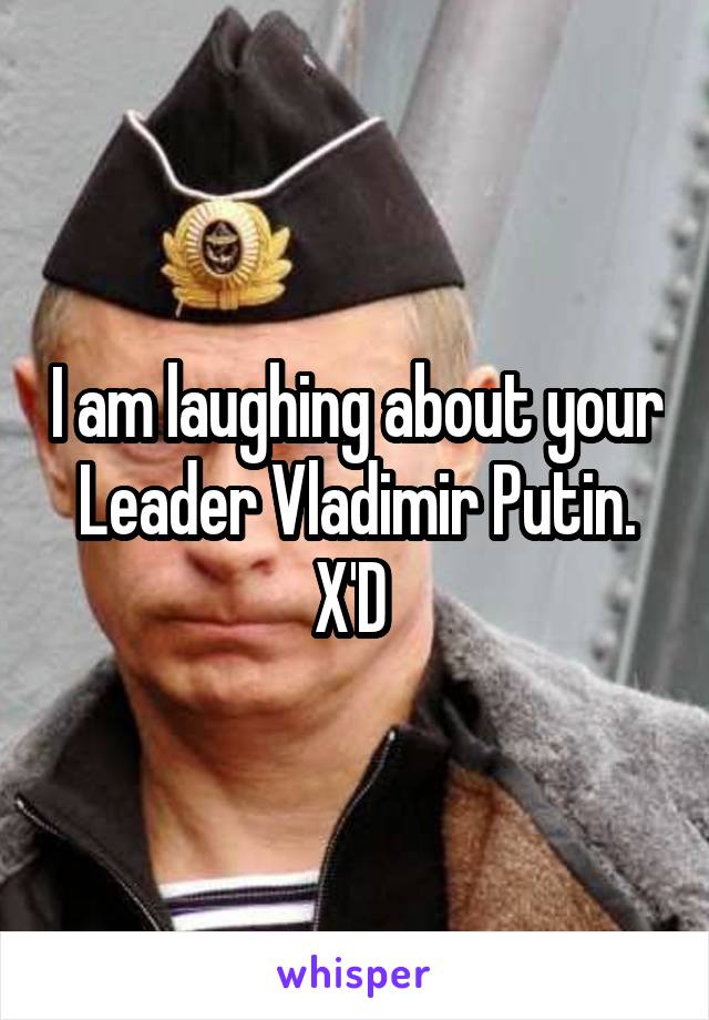 I am laughing about your Leader Vladimir Putin. X'D 