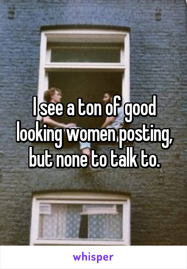 I see a ton of good looking women posting, but none to talk to.