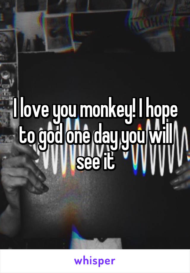 I love you monkey! I hope to god one day you will see it