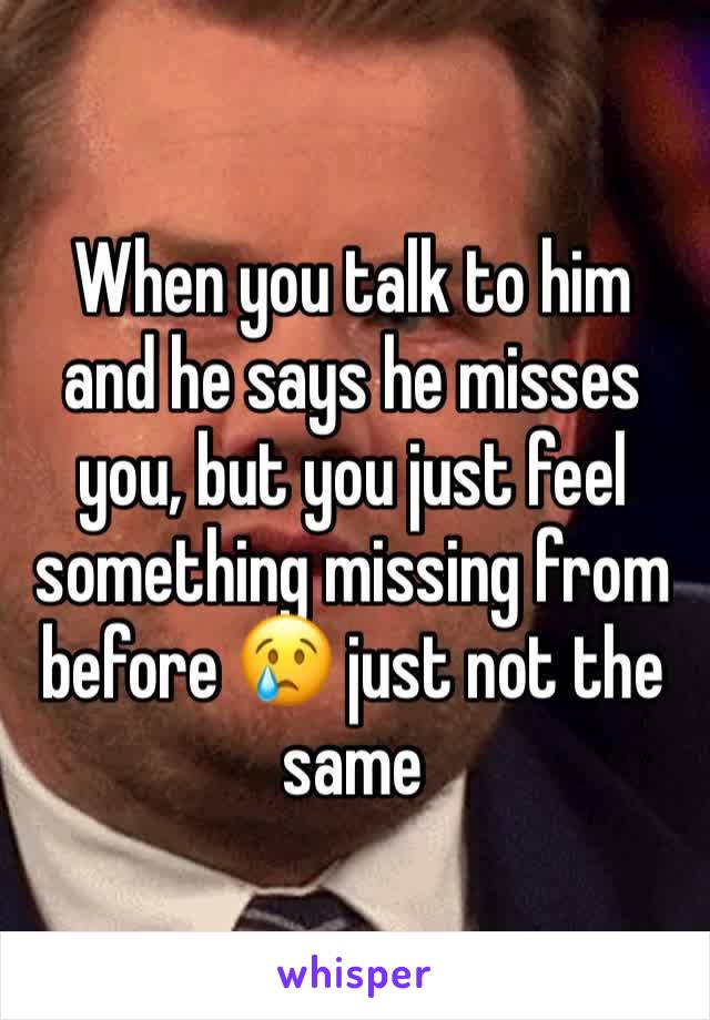 When you talk to him and he says he misses you, but you just feel something missing from before 😢 just not the same 