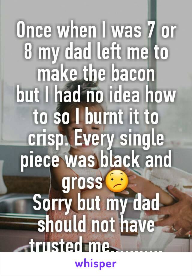 Once when I was 7 or 8 my dad left me to make the bacon
but I had no idea how to so I burnt it to crisp. Every single piece was black and gross😕
Sorry but my dad should not have trusted me...........