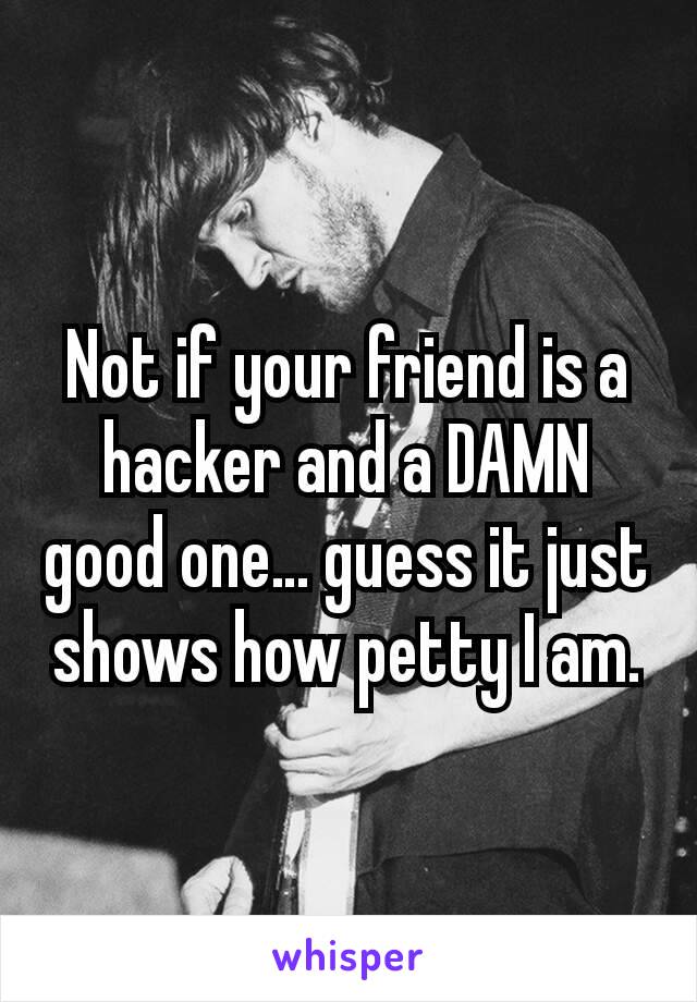 Not if your friend is a hacker and a DAMN good one… guess it just shows how petty I am.