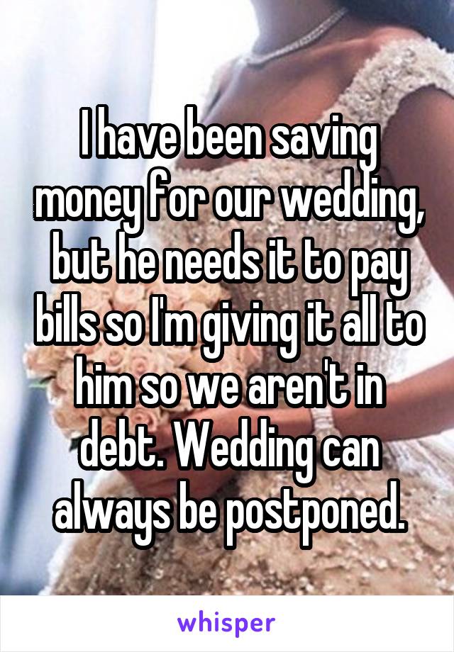 I have been saving money for our wedding, but he needs it to pay bills so I'm giving it all to him so we aren't in debt. Wedding can always be postponed.