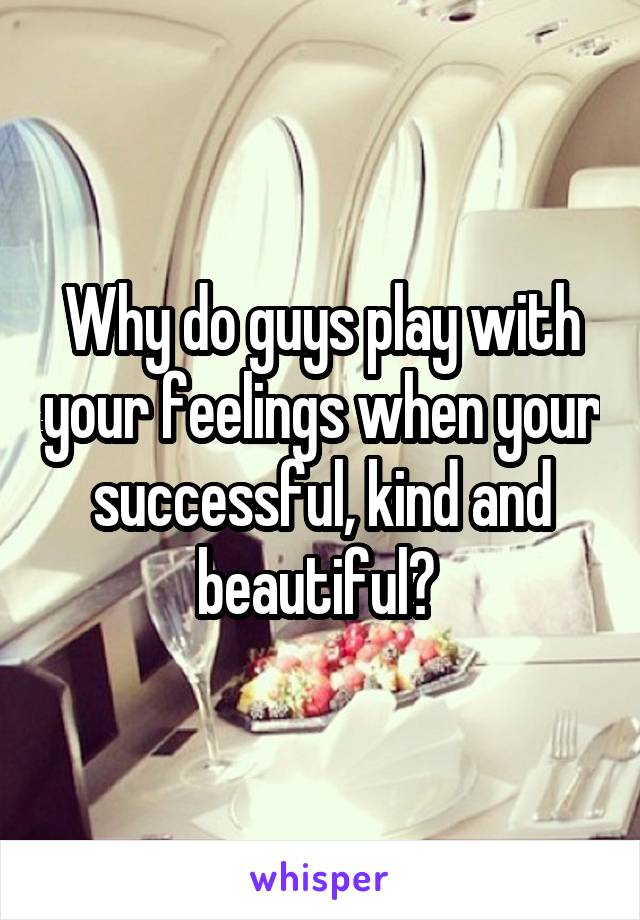 Why do guys play with your feelings when your successful, kind and beautiful? 