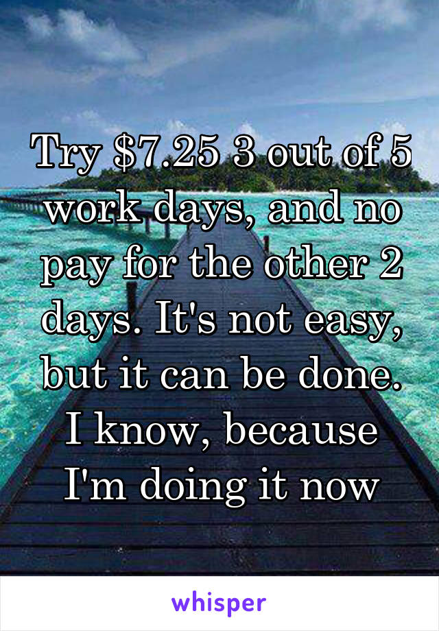 Try $7.25 3 out of 5 work days, and no pay for the other 2 days. It's not easy, but it can be done. I know, because I'm doing it now