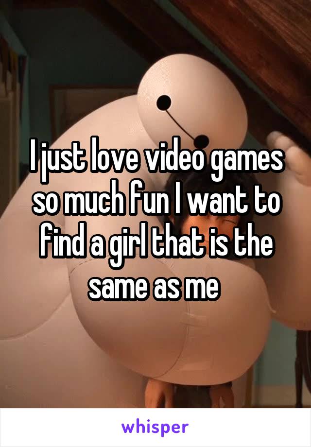 I just love video games so much fun I want to find a girl that is the same as me 