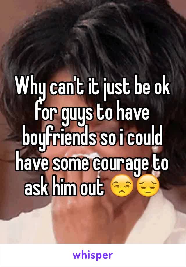 Why can't it just be ok for guys to have boyfriends so i could have some courage to ask him out 😒😔