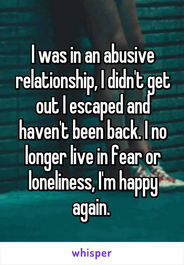 I was in an abusive relationship, I didn't get out I escaped and haven't been back. I no longer live in fear or loneliness, I'm happy again. 