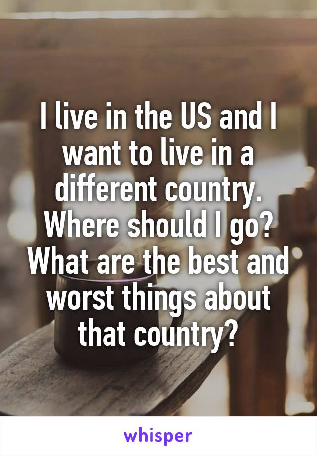 I live in the US and I want to live in a different country. Where should I go? What are the best and worst things about that country?