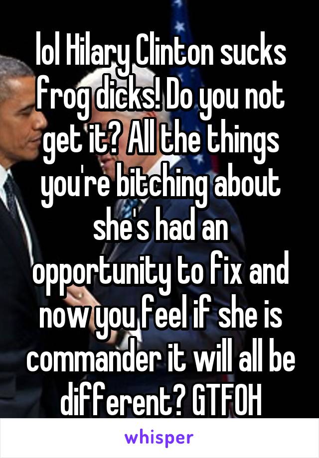 lol Hilary Clinton sucks frog dicks! Do you not get it? All the things you're bitching about she's had an opportunity to fix and now you feel if she is commander it will all be different? GTFOH