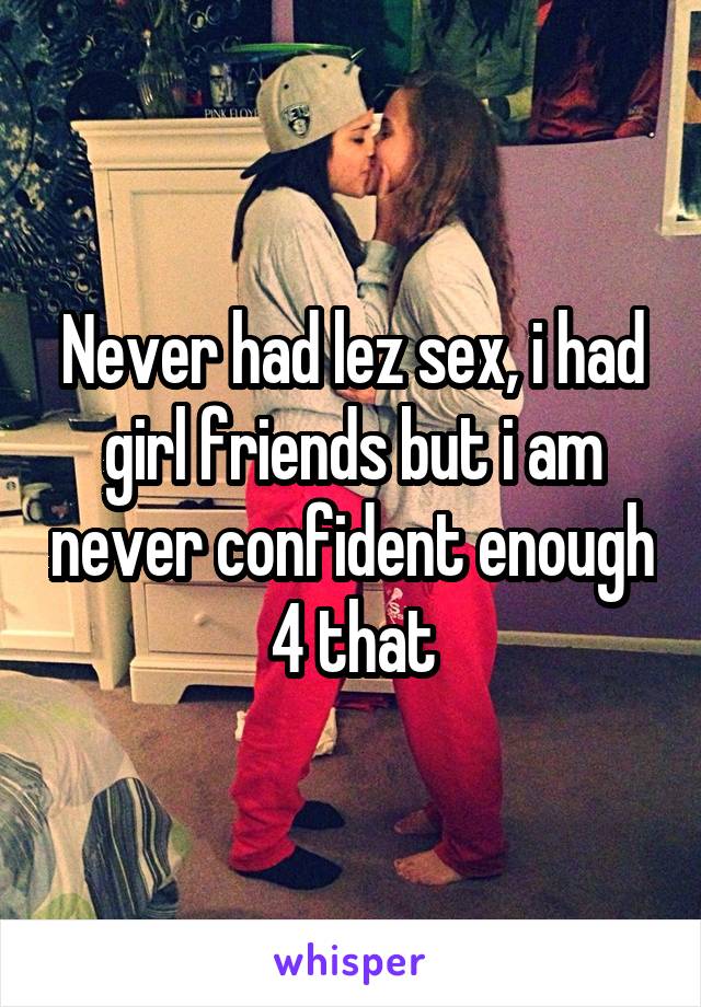 Never had lez sex, i had girl friends but i am never confident enough 4 that