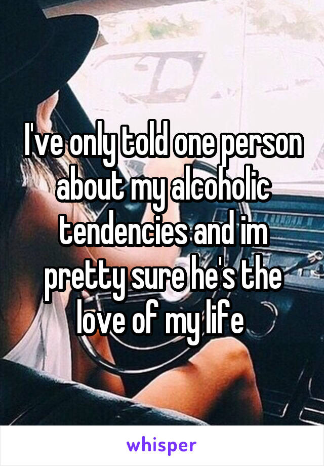 I've only told one person about my alcoholic tendencies and im pretty sure he's the love of my life 