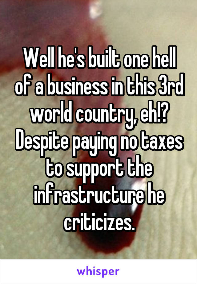 Well he's built one hell of a business in this 3rd world country, eh!? Despite paying no taxes to support the infrastructure he criticizes.