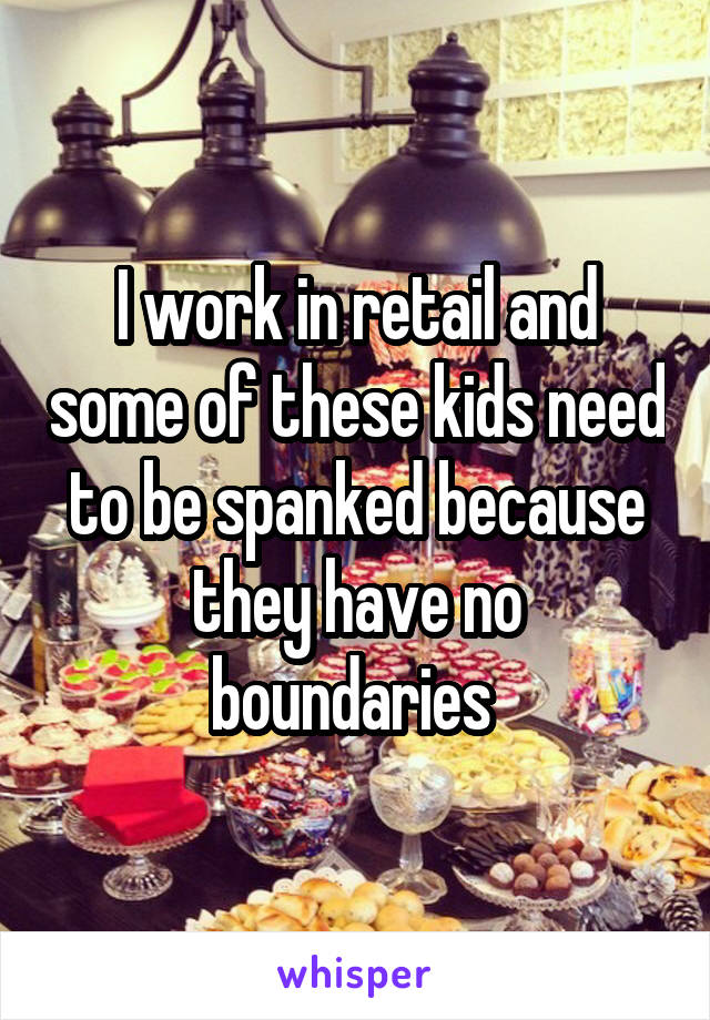 I work in retail and some of these kids need to be spanked because they have no boundaries 