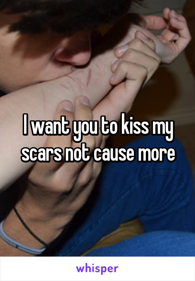 I want you to kiss my scars not cause more