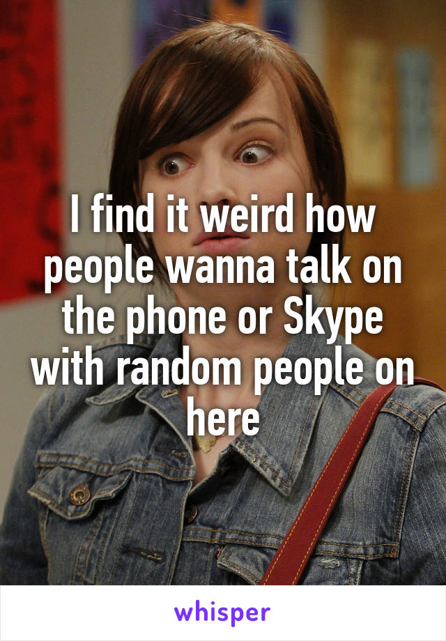 I find it weird how people wanna talk on the phone or Skype with random people on here