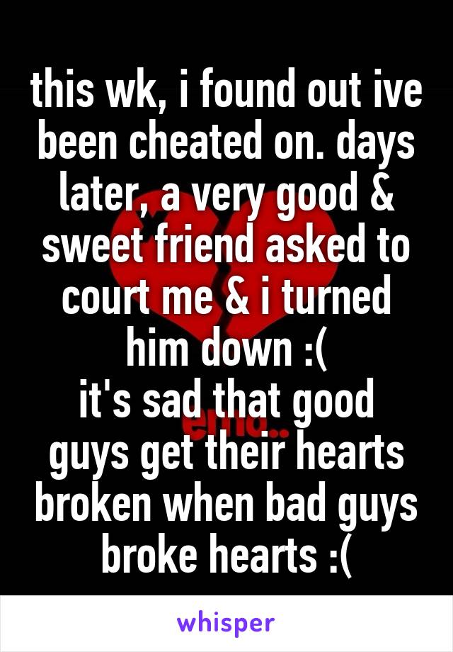 this wk, i found out ive been cheated on. days later, a very good & sweet friend asked to court me & i turned him down :(
it's sad that good guys get their hearts broken when bad guys broke hearts :(