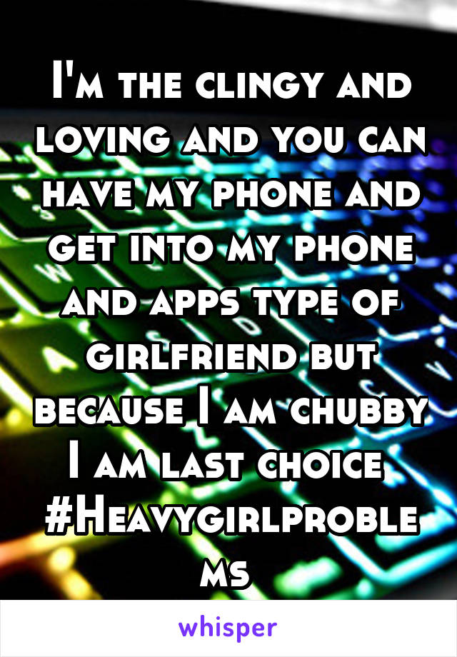 I'm the clingy and loving and you can have my phone and get into my phone and apps type of girlfriend but because I am chubby I am last choice 
#Heavygirlproblems 