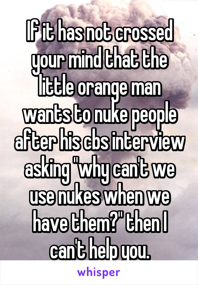 If it has not crossed your mind that the little orange man wants to nuke people after his cbs interview asking "why can't we use nukes when we have them?" then I can't help you.