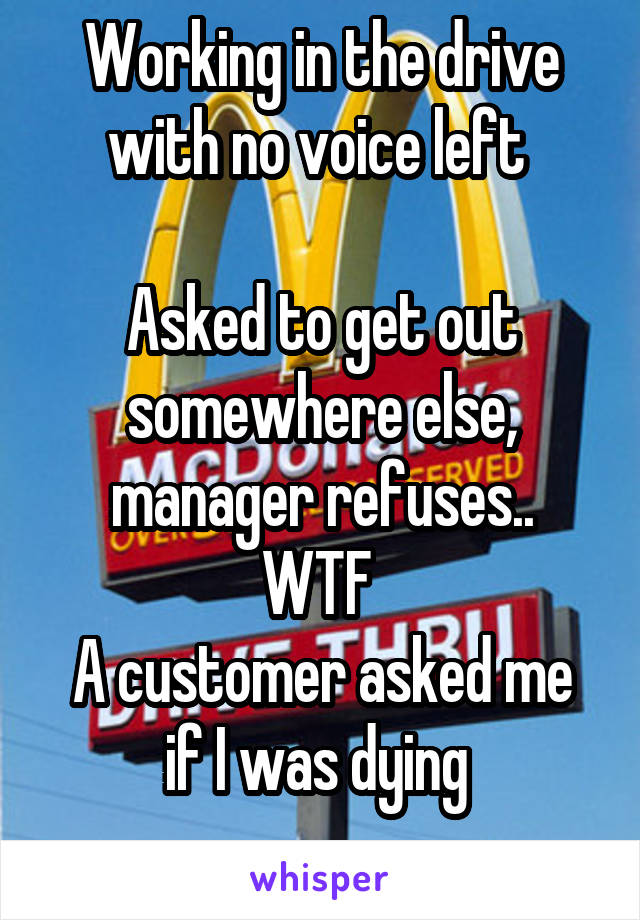 Working in the drive with no voice left 

Asked to get out somewhere else, manager refuses..
WTF 
A customer asked me if I was dying 
