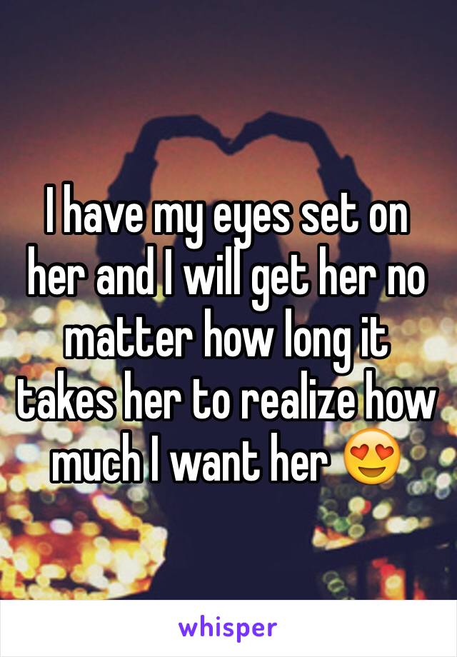 I have my eyes set on her and I will get her no matter how long it takes her to realize how much I want her 😍