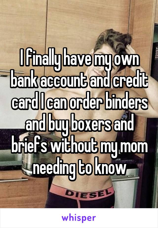 I finally have my own bank account and credit card I can order binders and buy boxers and briefs without my mom needing to know