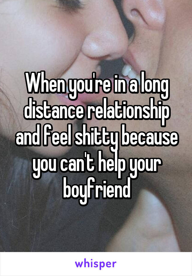 When you're in a long distance relationship and feel shitty because you can't help your boyfriend