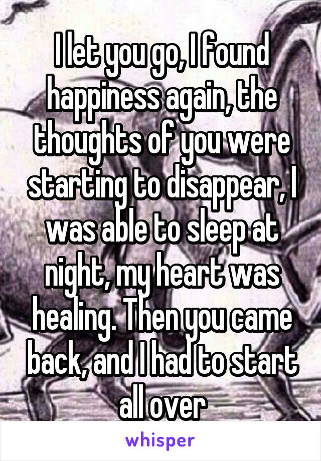 I let you go, I found happiness again, the thoughts of you were starting to disappear, I was able to sleep at night, my heart was healing. Then you came back, and I had to start all over