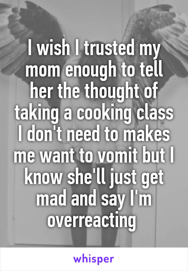 I wish I trusted my mom enough to tell her the thought of taking a cooking class I don't need to makes me want to vomit but I know she'll just get mad and say I'm overreacting 