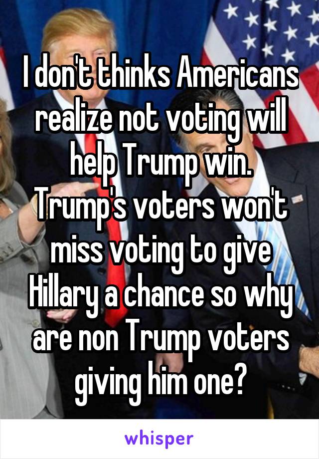 I don't thinks Americans realize not voting will help Trump win. Trump's voters won't miss voting to give Hillary a chance so why are non Trump voters giving him one?