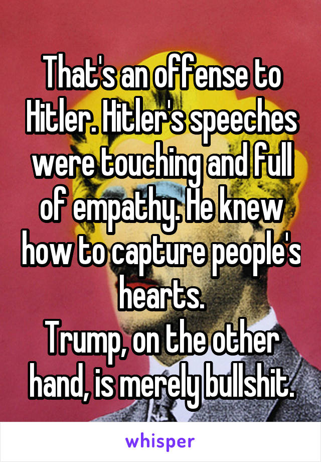 That's an offense to Hitler. Hitler's speeches were touching and full of empathy. He knew how to capture people's hearts.
Trump, on the other hand, is merely bullshit.