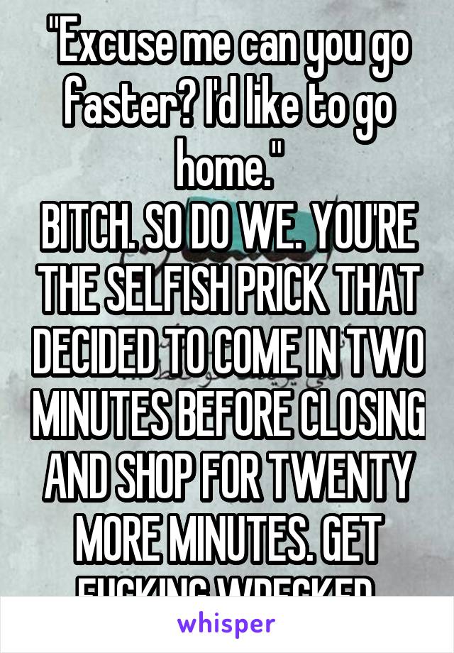 "Excuse me can you go faster? I'd like to go home."
BITCH. SO DO WE. YOU'RE THE SELFISH PRICK THAT DECIDED TO COME IN TWO MINUTES BEFORE CLOSING AND SHOP FOR TWENTY MORE MINUTES. GET FUCKING WRECKED.