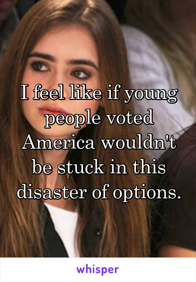 I feel like if young people voted America wouldn't be stuck in this disaster of options.