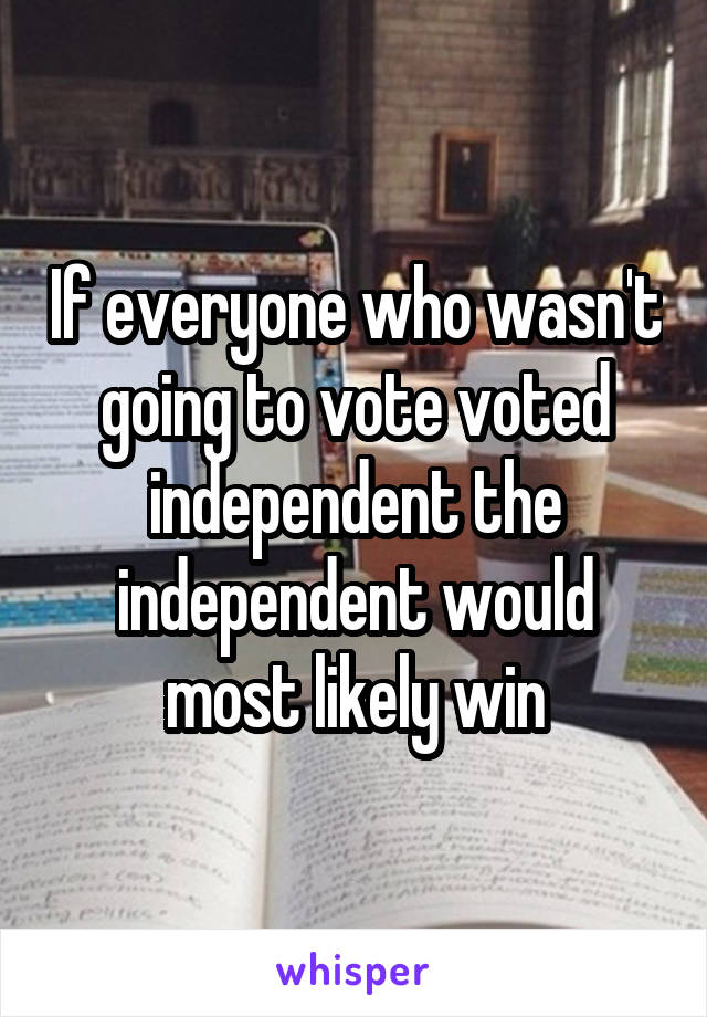 If everyone who wasn't going to vote voted independent the independent would most likely win