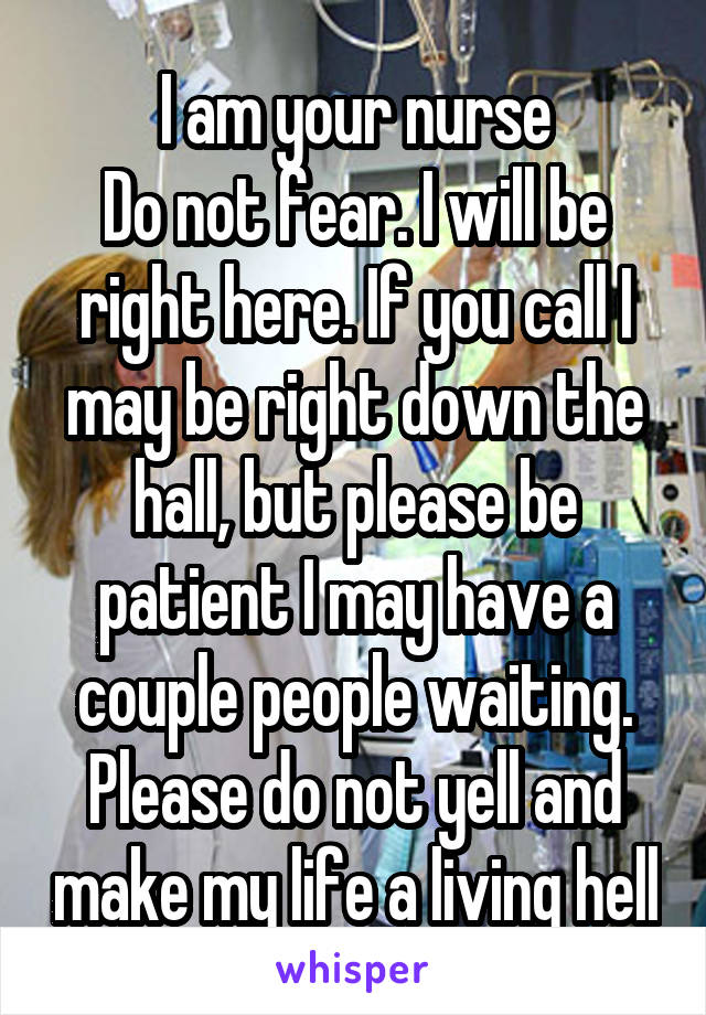 I am your nurse
Do not fear. I will be right here. If you call I may be right down the hall, but please be patient I may have a couple people waiting. Please do not yell and make my life a living hell