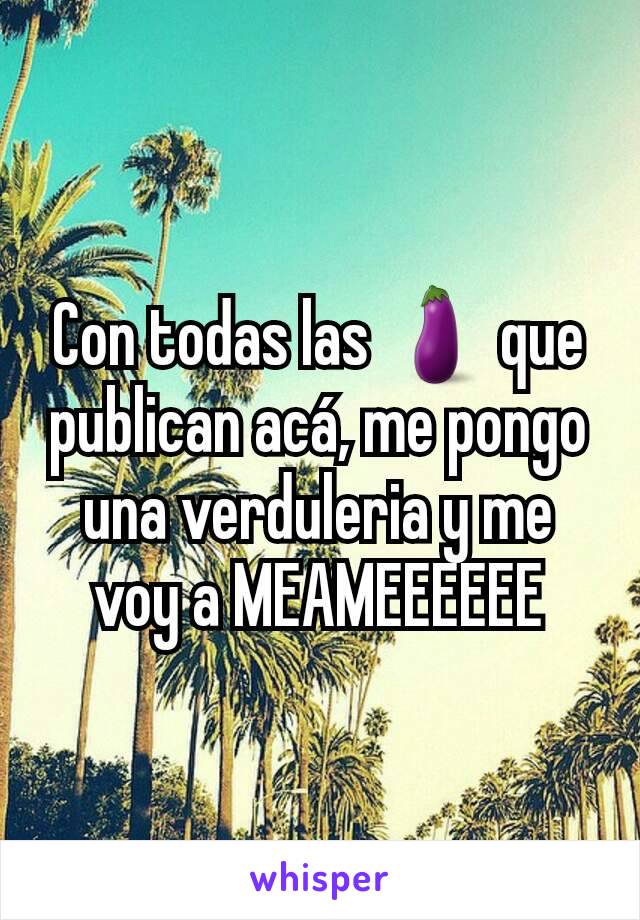 Con todas las 🍆 que publican acá, me pongo una verduleria y me voy a MEAMEEEEEE