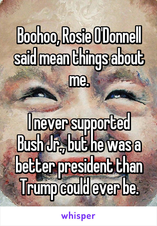 Boohoo, Rosie O'Donnell said mean things about me.

I never supported Bush Jr., but he was a better president than Trump could ever be.