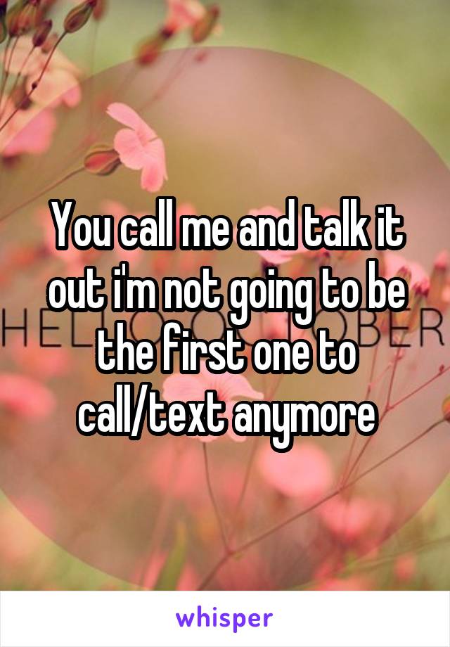 You call me and talk it out i'm not going to be the first one to call/text anymore