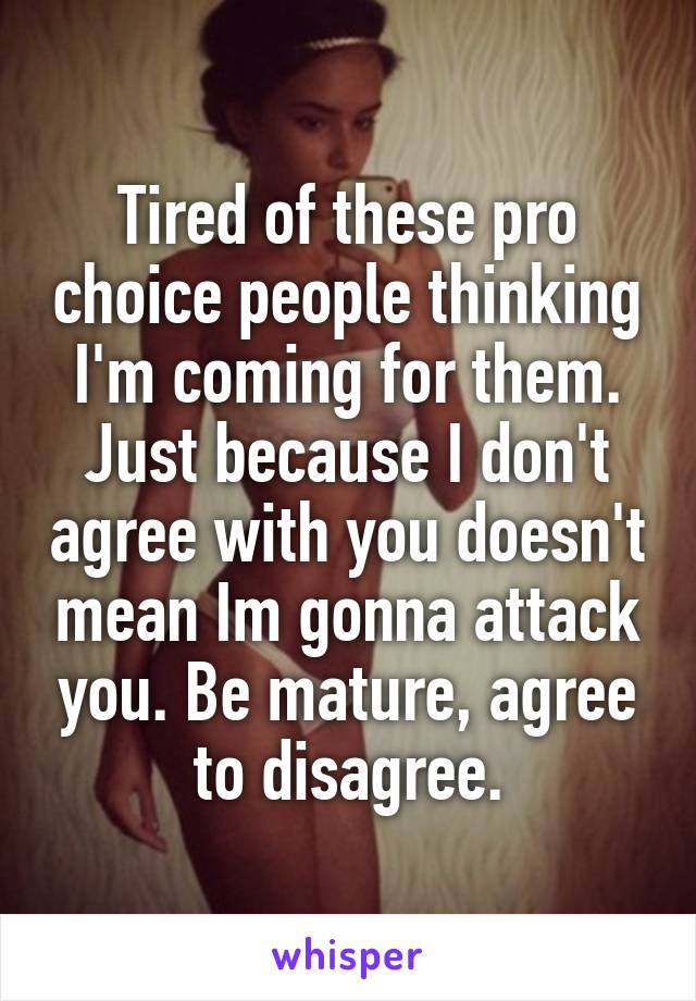 Tired of these pro choice people thinking I'm coming for them. Just because I don't agree with you doesn't mean Im gonna attack you. Be mature, agree to disagree.